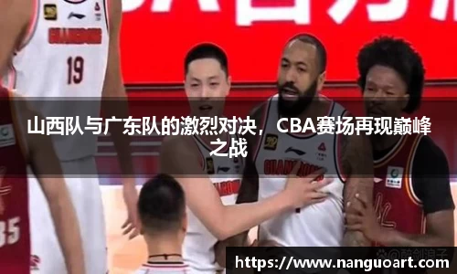山西队与广东队的激烈对决，CBA赛场再现巅峰之战