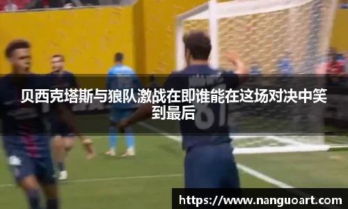 贝西克塔斯与狼队激战在即谁能在这场对决中笑到最后
